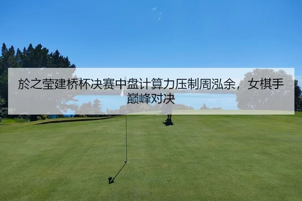於之莹建桥杯决赛中盘计算力压制周泓余，女棋手巅峰对决